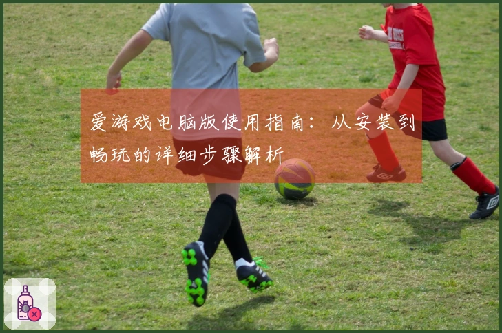 爱游戏电脑版使用指南：从安装到畅玩的详细步骤解析
